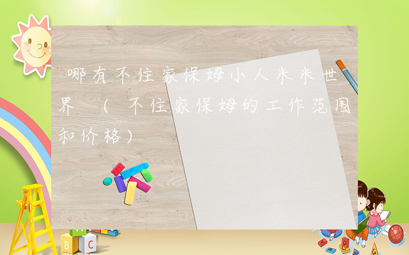 哪有不住家保姆小人米米世界 (不住家保姆的工作范围和价格)